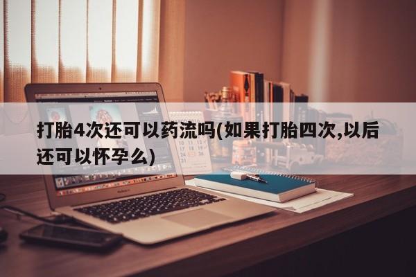 打胎药购买打胎4次还可以药流吗(如果打胎四次,以后还可以怀孕么)