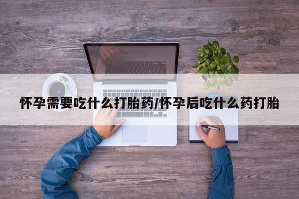 打胎药购买怀孕需要吃什么打胎药/怀孕后吃什么药打胎