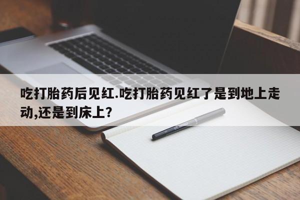 打胎药购买吃打胎药后见红.吃打胎药见红了是到地上走动,还是到床上？