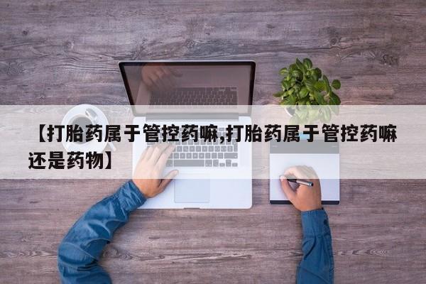 打胎药购买【打胎药属于管控药嘛,打胎药属于管控药嘛还是药物】