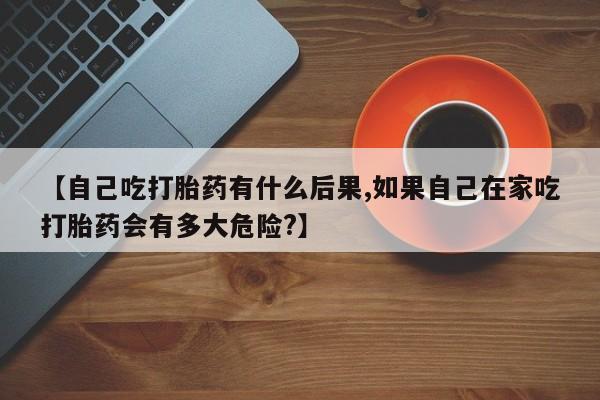 打胎药购买【自己吃打胎药有什么后果,如果自己在家吃打胎药会有多大危险?】