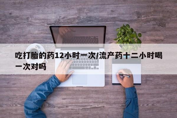 打胎药购买吃打胎的药12小时一次/流产药十二小时喝一次对吗
