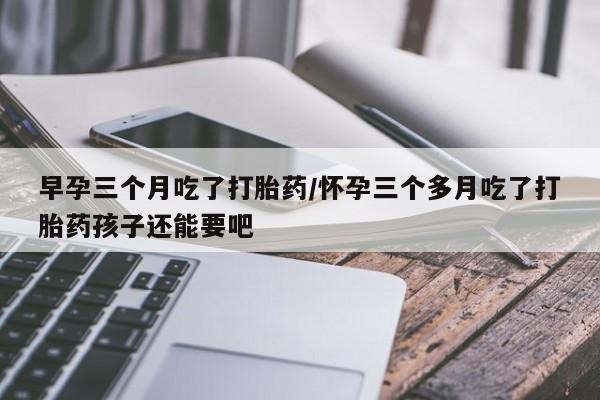 打胎药购买早孕三个月吃了打胎药/怀孕三个多月吃了打胎药孩子还能要吧
