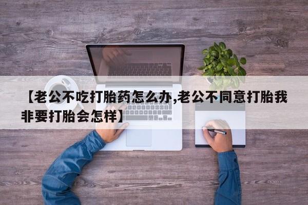 打胎药购买【老公不吃打胎药怎么办,老公不同意打胎我非要打胎会怎样】