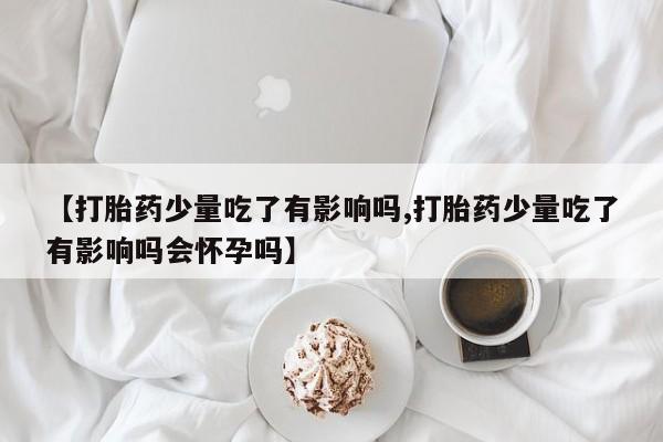 打胎药购买【打胎药少量吃了有影响吗,打胎药少量吃了有影响吗会怀孕吗】