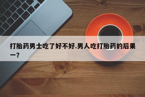 打胎药购买打胎药男士吃了好不好.男人吃打胎药的后果一？