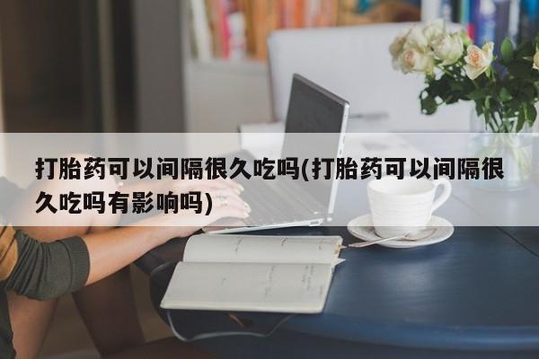 打胎药购买打胎药可以间隔很久吃吗(打胎药可以间隔很久吃吗有影响吗)