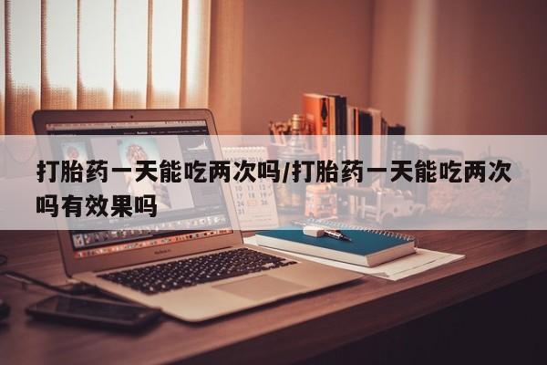 打胎药购买打胎药一天能吃两次吗/打胎药一天能吃两次吗有效果吗