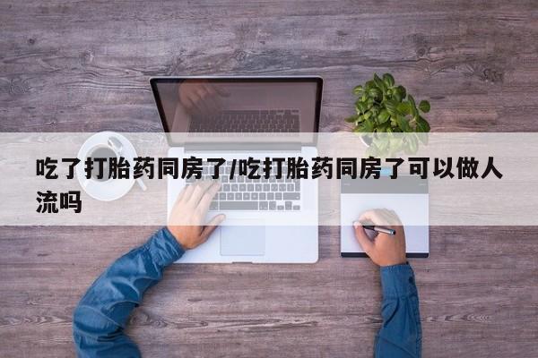 打胎药购买吃了打胎药同房了/吃打胎药同房了可以做人流吗