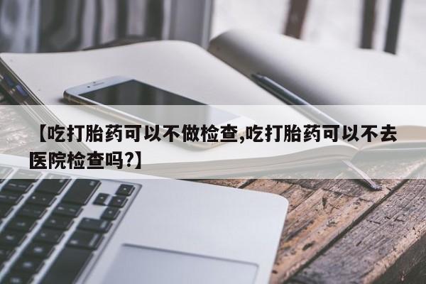 打胎药购买【吃打胎药可以不做检查,吃打胎药可以不去医院检查吗?】