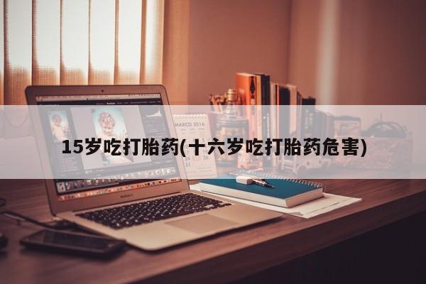 打胎药购买15岁吃打胎药(十六岁吃打胎药危害)