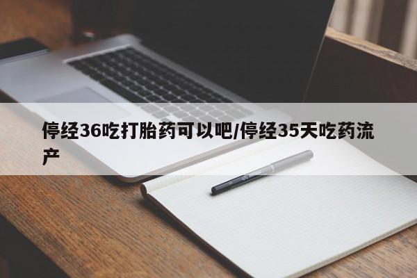 打胎药购买停经36吃打胎药可以吧/停经35天吃药流产