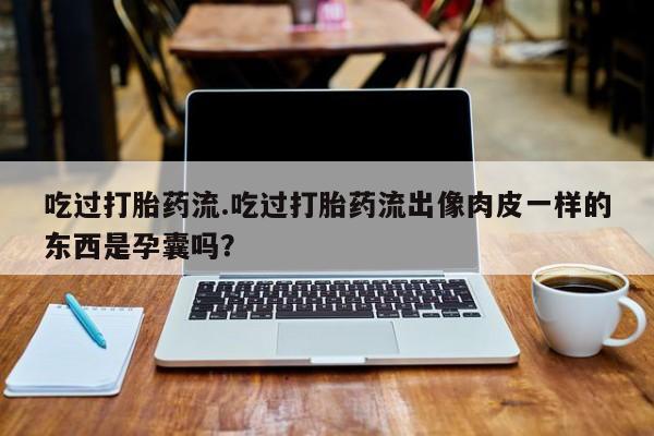 打胎药购买吃过打胎药流.吃过打胎药流出像肉皮一样的东西是孕囊吗？