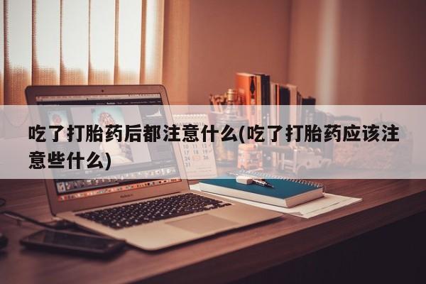 打胎药购买吃了打胎药后都注意什么(吃了打胎药应该注意些什么)