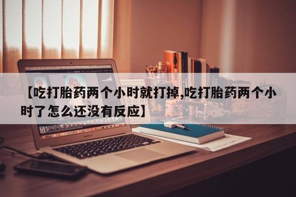 打胎药购买【吃打胎药两个小时就打掉,吃打胎药两个小时了怎么还没有反应】