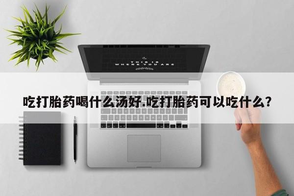 打胎药购买吃打胎药喝什么汤好.吃打胎药可以吃什么？