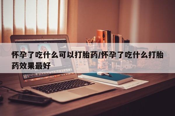 打胎药购买怀孕了吃什么可以打胎药/怀孕了吃什么打胎药效果最好