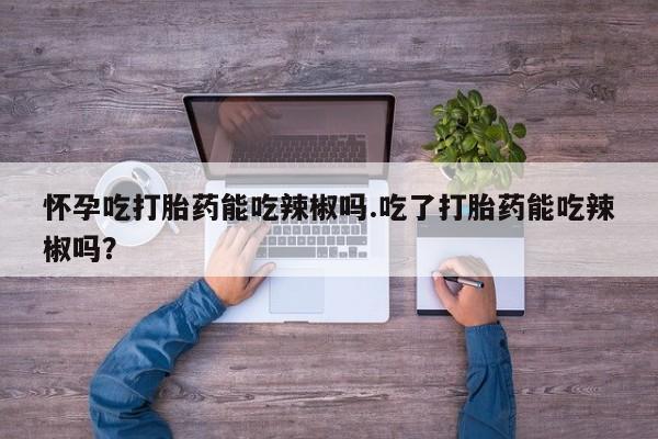 打胎药购买怀孕吃打胎药能吃辣椒吗.吃了打胎药能吃辣椒吗？