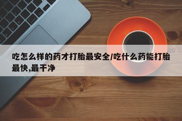 打胎药购买吃怎么样的药才打胎最安全/吃什么药能打胎最快,最干净