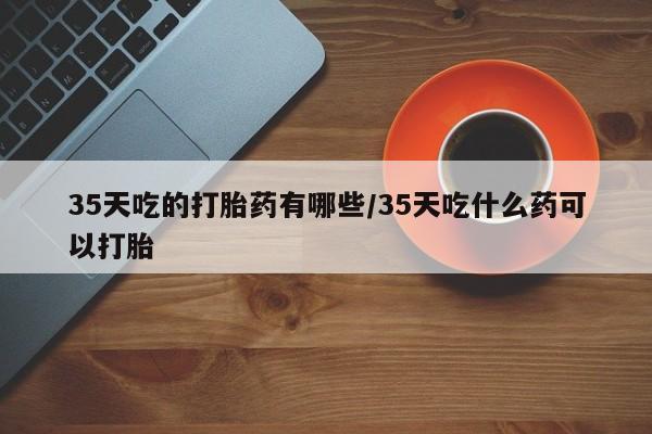 打胎药购买35天吃的打胎药有哪些/35天吃什么药可以打胎