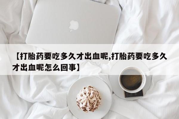 打胎药购买【打胎药要吃多久才出血呢,打胎药要吃多久才出血呢怎么回事】