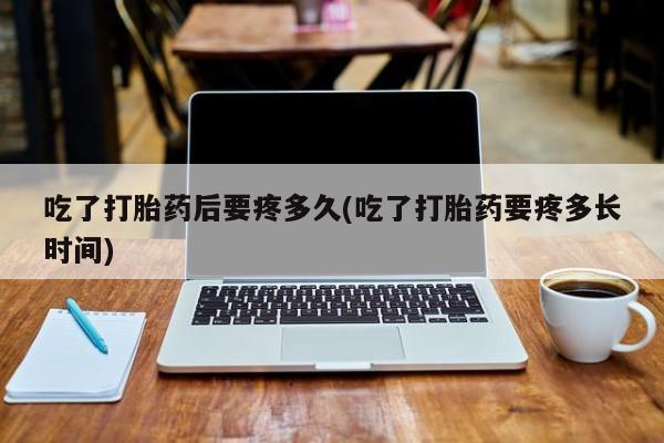 打胎药购买吃了打胎药后要疼多久(吃了打胎药要疼多长时间)