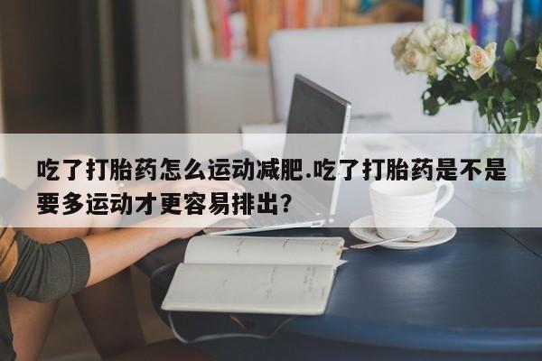 打胎药购买吃了打胎药怎么运动减肥.吃了打胎药是不是要多运动才更容易排出？