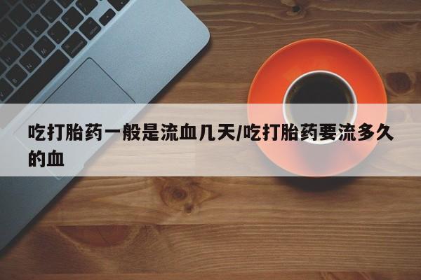 打胎药购买吃打胎药一般是流血几天/吃打胎药要流多久的血
