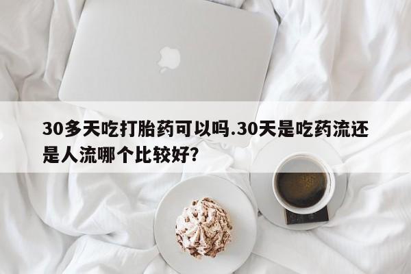 打胎药购买30多天吃打胎药可以吗.30天是吃药流还是人流哪个比较好？