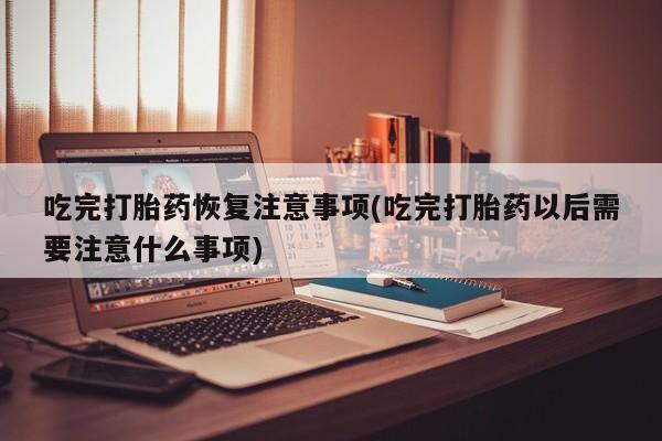 打胎药购买吃完打胎药恢复注意事项(吃完打胎药以后需要注意什么事项)