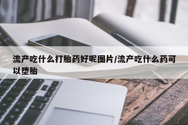 打胎药购买流产吃什么打胎药好呢图片/流产吃什么药可以堕胎