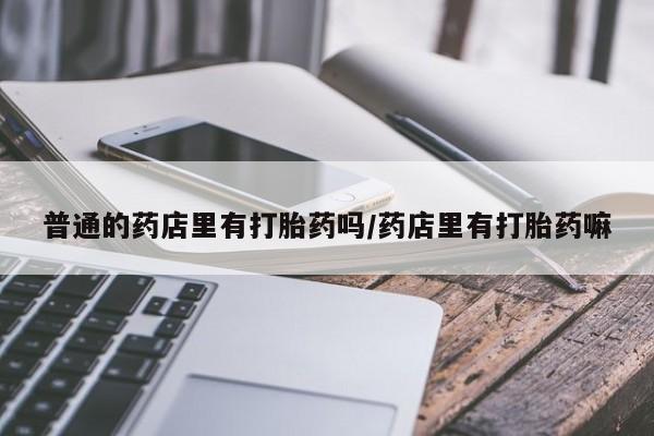 打胎药购买普通的药店里有打胎药吗/药店里有打胎药嘛