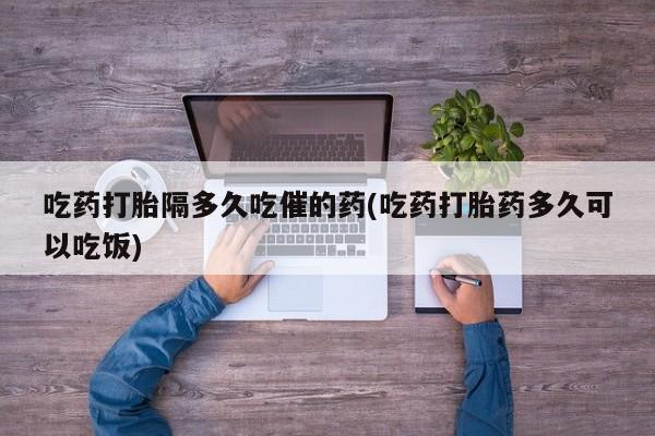 打胎药购买吃药打胎隔多久吃催的药(吃药打胎药多久可以吃饭)