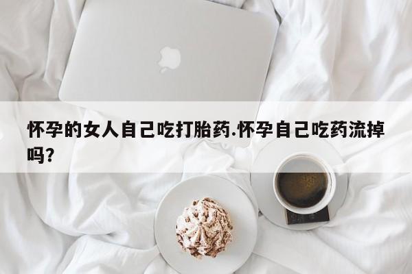 打胎药购买怀孕的女人自己吃打胎药.怀孕自己吃药流掉吗？