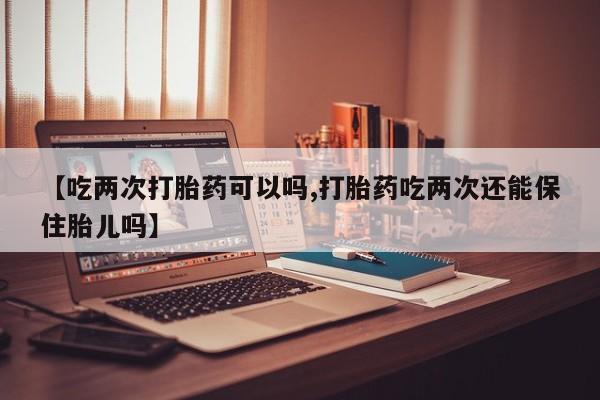 打胎药购买【吃两次打胎药可以吗,打胎药吃两次还能保住胎儿吗】