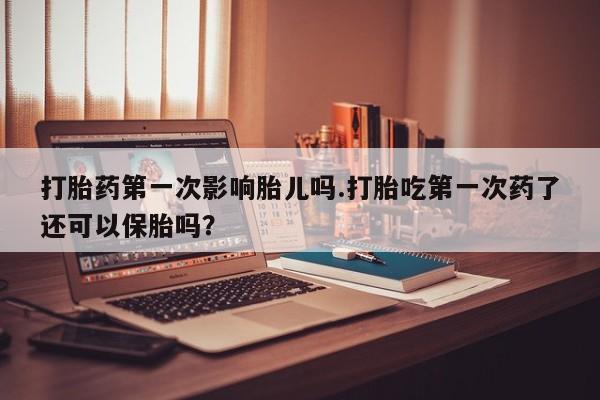 打胎药购买打胎药第一次影响胎儿吗.打胎吃第一次药了还可以保胎吗？