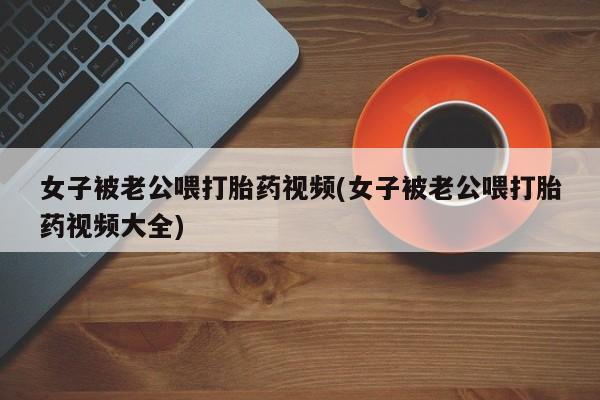打胎药购买女子被老公喂打胎药视频(女子被老公喂打胎药视频大全)