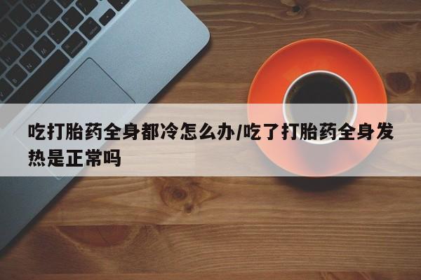 打胎药购买吃打胎药全身都冷怎么办/吃了打胎药全身发热是正常吗