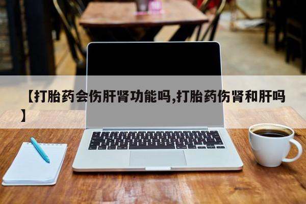 打胎药购买【打胎药会伤肝肾功能吗,打胎药伤肾和肝吗】