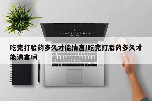 打胎药购买吃完打胎药多久才能清宫/吃完打胎药多久才能清宫啊