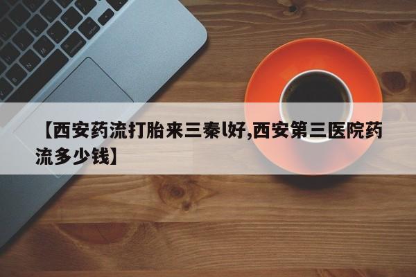 打胎药购买【西安药流打胎来三秦l好,西安第三医院药流多少钱】