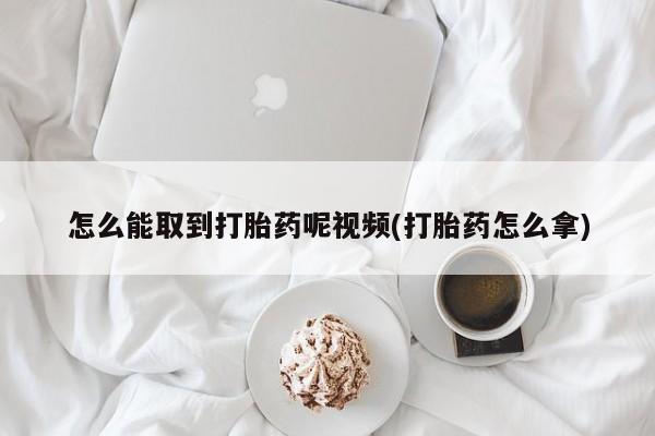 打胎药购买怎么能取到打胎药呢视频(打胎药怎么拿)