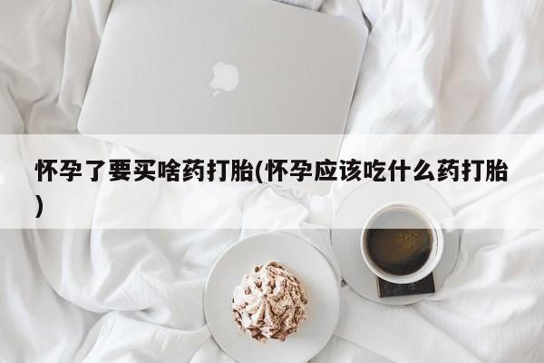 打胎药购买怀孕了要买啥药打胎(怀孕应该吃什么药打胎)