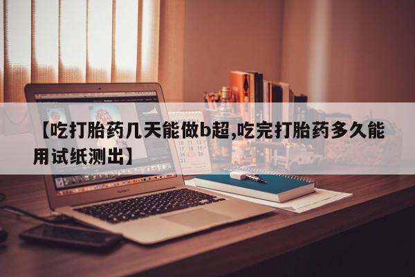 打胎药购买【吃打胎药几天能做b超,吃完打胎药多久能用试纸测出】