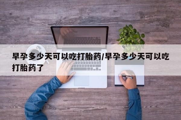 打胎药购买早孕多少天可以吃打胎药/早孕多少天可以吃打胎药了