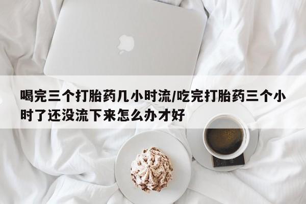 打胎药购买喝完三个打胎药几小时流/吃完打胎药三个小时了还没流下来怎么办才好