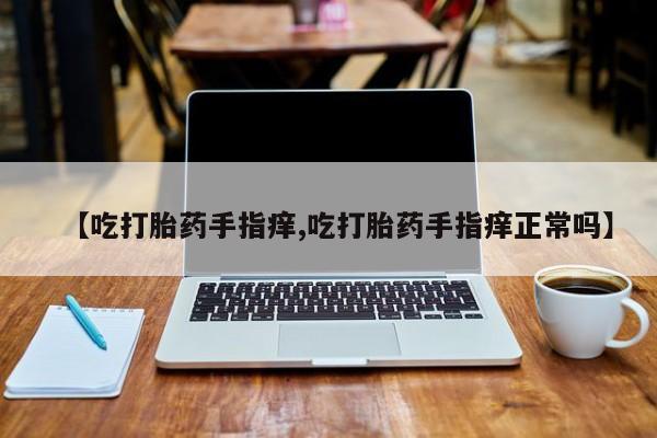 打胎药购买【吃打胎药手指痒,吃打胎药手指痒正常吗】