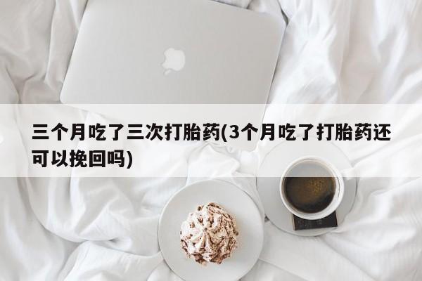 打胎药购买三个月吃了三次打胎药(3个月吃了打胎药还可以挽回吗)