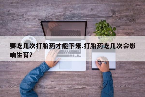 打胎药购买要吃几次打胎药才能下来.打胎药吃几次会影响生育？
