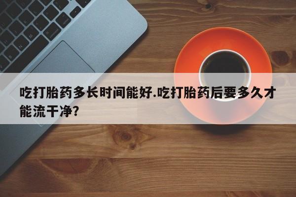 打胎药购买吃打胎药多长时间能好.吃打胎药后要多久才能流干净？
